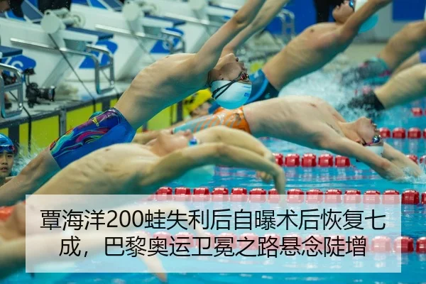 覃海洋200蛙失利后自曝术后恢复七成，巴黎奥运卫冕之路悬念陡增